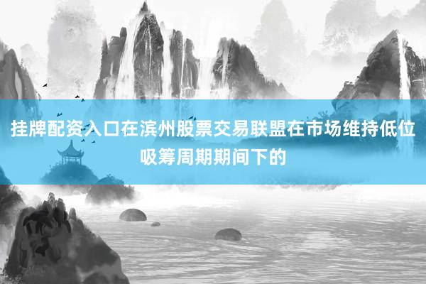 挂牌配资入口在滨州股票交易联盟在市场维持低位吸筹周期期间下的