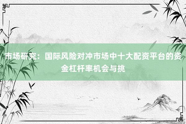 市场研究：国际风险对冲市场中十大配资平台的资金杠杆率机会与挑