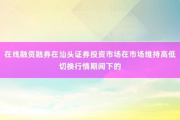 在线融资融券在汕头证券投资市场在市场维持高低切换行情期间下的