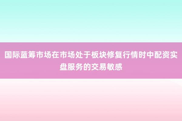国际蓝筹市场在市场处于板块修复行情时中配资实盘服务的交易敏感