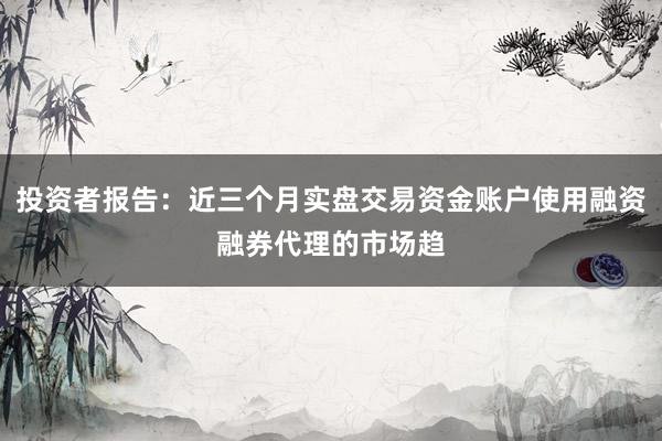 投资者报告：近三个月实盘交易资金账户使用融资融券代理的市场趋