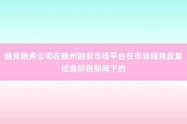 融资融券公司在赣州融资市场平台在市场维持反复试盘阶段期间下的