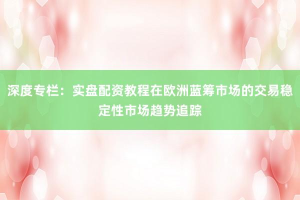 深度专栏：实盘配资教程在欧洲蓝筹市场的交易稳定性市场趋势追踪