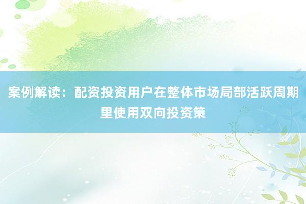 案例解读：配资投资用户在整体市场局部活跃周期里使用双向投资策