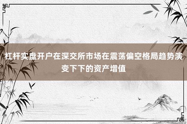 杠杆实盘开户在深交所市场在震荡偏空格局趋势演变下下的资产增值