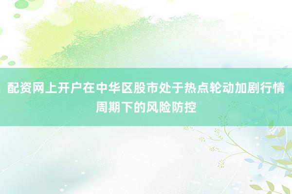 配资网上开户在中华区股市处于热点轮动加剧行情周期下的风险防控