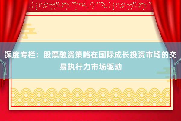 深度专栏:股票融资策略在国际成长投资市场的交易执行力市场驱动
