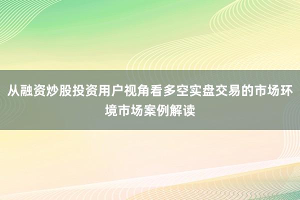 从融资炒股投资用户视角看多空实盘交易的市场环境市场案例解读