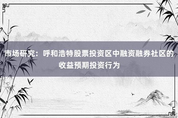 市场研究：呼和浩特股票投资区中融资融券社区的收益预期投资行为