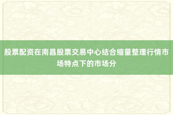 股票配资在南昌股票交易中心结合缩量整理行情市场特点下的市场分