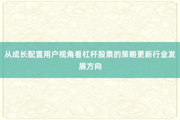 从成长配置用户视角看杠杆股票的策略更新行业发展方向