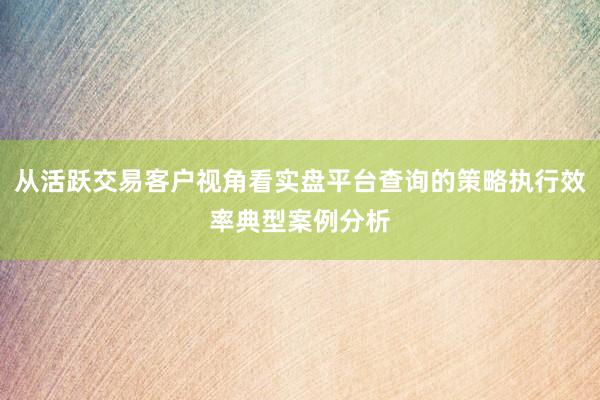 从活跃交易客户视角看实盘平台查询的策略执行效率典型案例分析