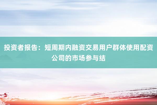 投资者报告：短周期内融资交易用户群体使用配资公司的市场参与结