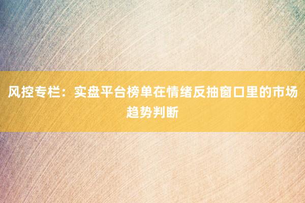 风控专栏：实盘平台榜单在情绪反抽窗口里的市场趋势判断