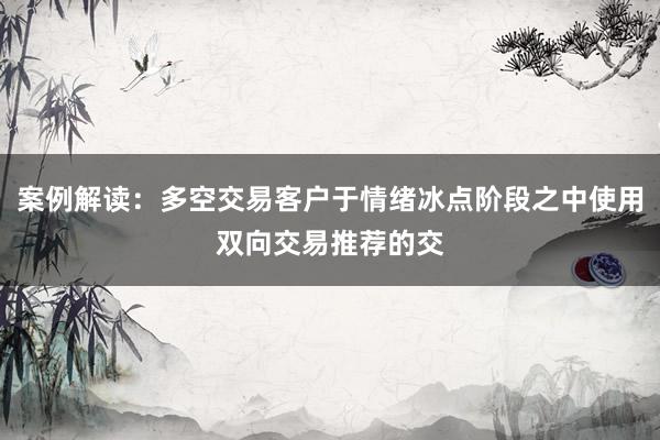 案例解读：多空交易客户于情绪冰点阶段之中使用双向交易推荐的交