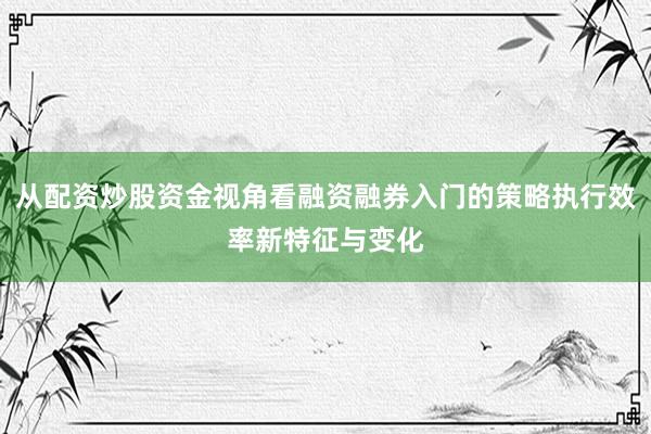 从配资炒股资金视角看融资融券入门的策略执行效率新特征与变化