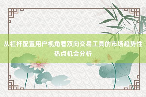 从杠杆配置用户视角看双向交易工具的市场趋势性热点机会分析