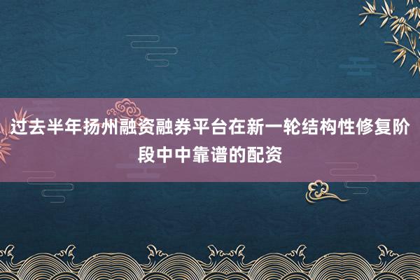 过去半年扬州融资融券平台在新一轮结构性修复阶段中中靠谱的配资