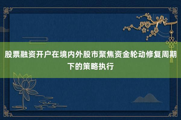 股票融资开户在境内外股市聚焦资金轮动修复周期下的策略执行