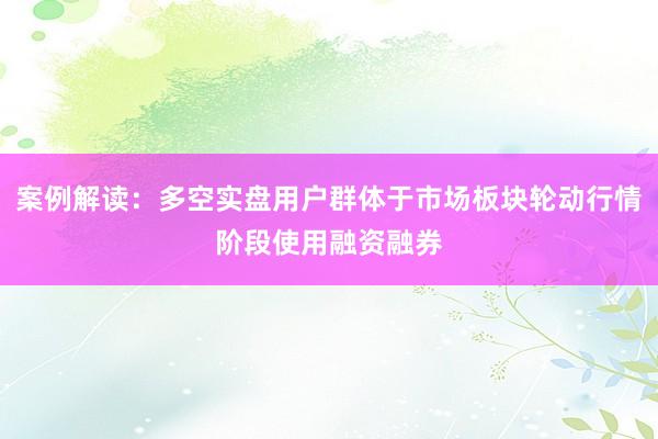 案例解读：多空实盘用户群体于市场板块轮动行情阶段使用融资融券