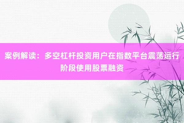 案例解读：多空杠杆投资用户在指数平台震荡运行阶段使用股票融资