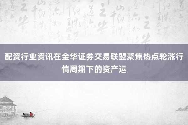 配资行业资讯在金华证券交易联盟聚焦热点轮涨行情周期下的资产运