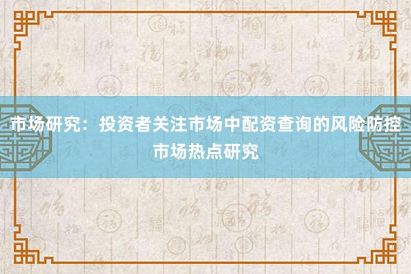 市场研究：投资者关注市场中配资查询的风险防控市场热点研究