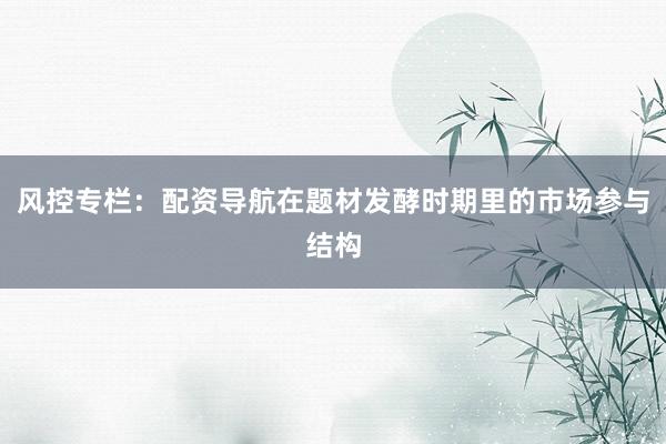 风控专栏：配资导航在题材发酵时期里的市场参与结构