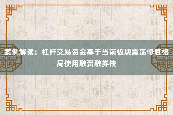 案例解读：杠杆交易资金基于当前板块震荡修复格局使用融资融券技