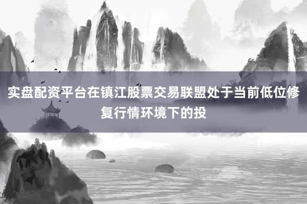 实盘配资平台在镇江股票交易联盟处于当前低位修复行情环境下的投