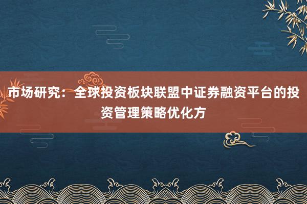 市场研究：全球投资板块联盟中证券融资平台的投资管理策略优化方