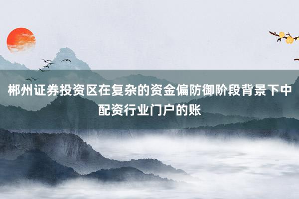 郴州证券投资区在复杂的资金偏防御阶段背景下中配资行业门户的账