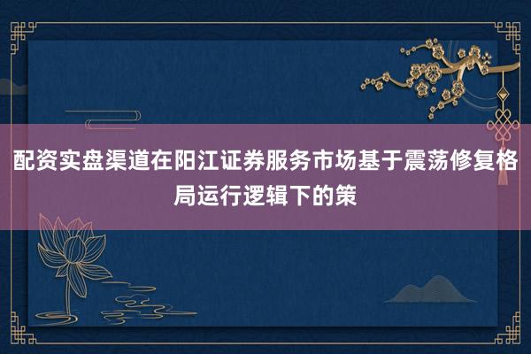 配资实盘渠道在阳江证券服务市场基于震荡修复格局运行逻辑下的策