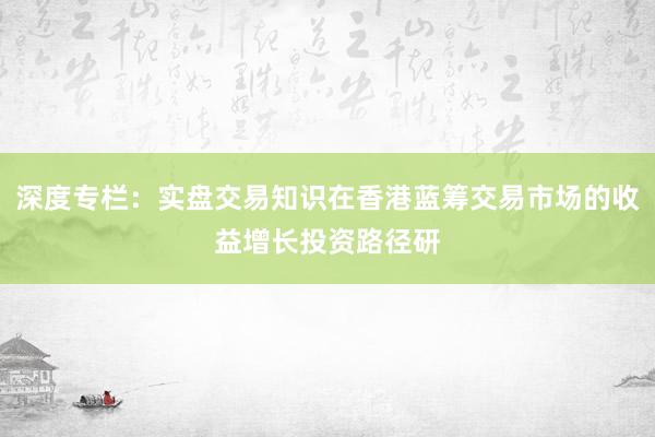 深度专栏：实盘交易知识在香港蓝筹交易市场的收益增长投资路径研