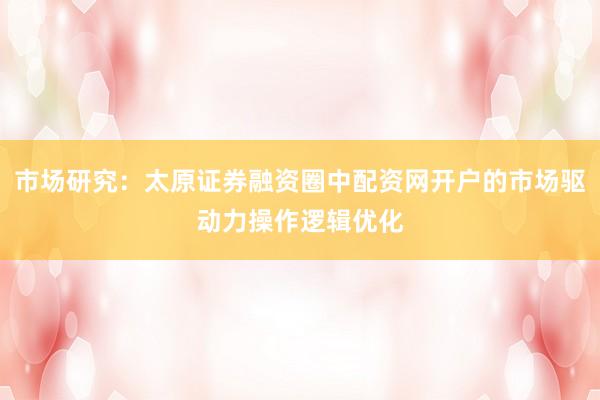 市场研究：太原证券融资圈中配资网开户的市场驱动力操作逻辑优化
