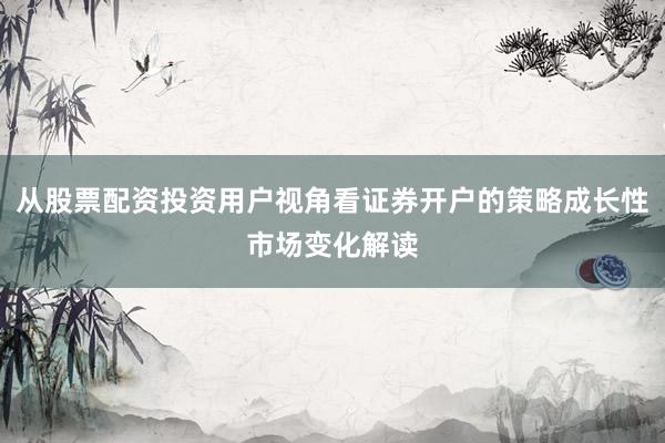 从股票配资投资用户视角看证券开户的策略成长性市场变化解读