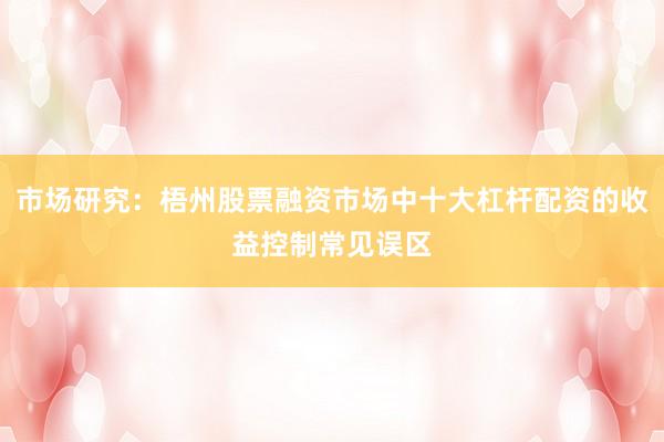 市场研究:梧州股票融资市场中十大杠杆配资的收益控制常见误区