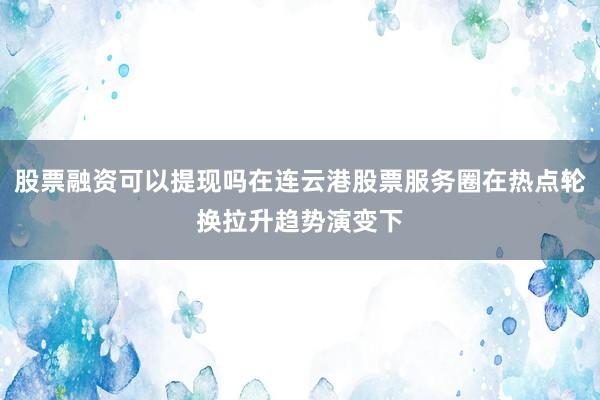 股票融资可以提现吗在连云港股票服务圈在热点轮换拉升趋势演变下