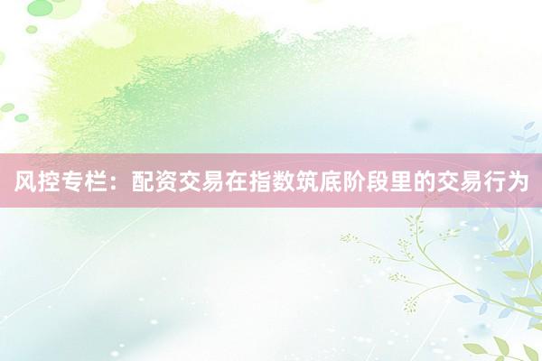风控专栏:配资交易在指数筑底阶段里的交易行为