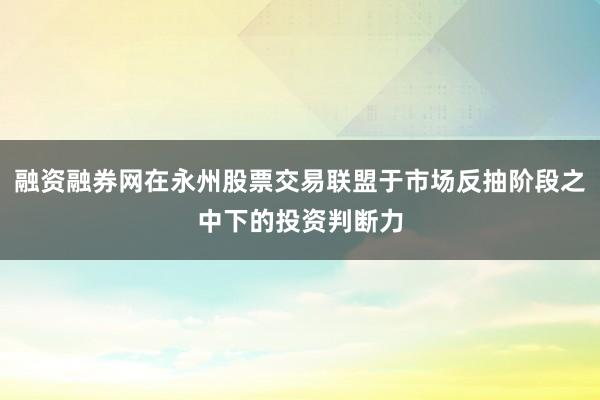 融资融券网在永州股票交易联盟于市场反抽阶段之中下的投资判断力