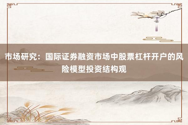 市场研究：国际证券融资市场中股票杠杆开户的风险模型投资结构观