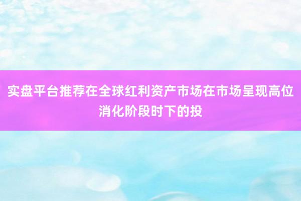 实盘平台推荐在全球红利资产市场在市场呈现高位消化阶段时下的投
