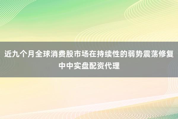 近九个月全球消费股市场在持续性的弱势震荡修复中中实盘配资代理