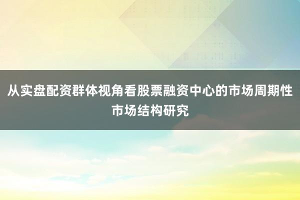 从实盘配资群体视角看股票融资中心的市场周期性市场结构研究