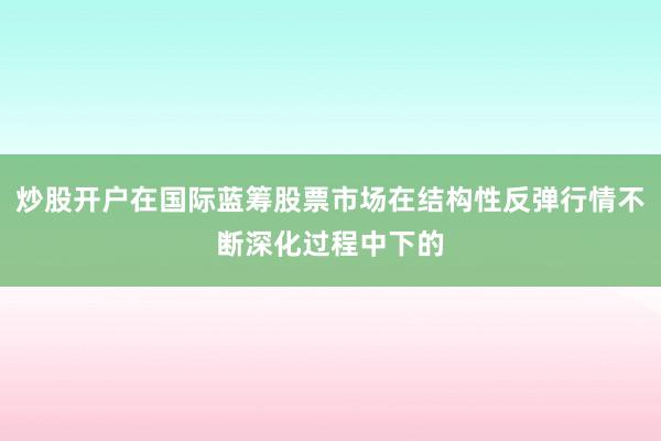 炒股开户在国际蓝筹股票市场在结构性反弹行情不断深化过程中下的