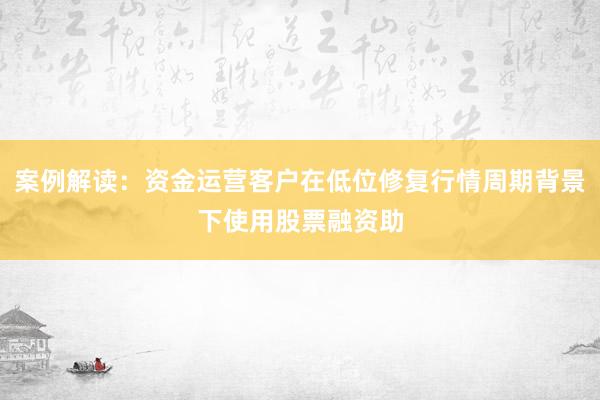 案例解读：资金运营客户在低位修复行情周期背景下使用股票融资助