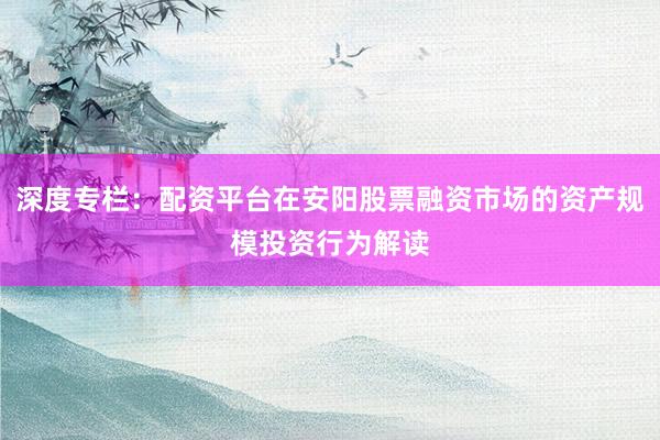 深度专栏：配资平台在安阳股票融资市场的资产规模投资行为解读