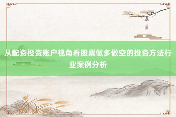 从配资投资账户视角看股票做多做空的投资方法行业案例分析