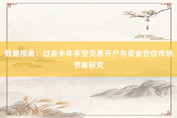 数据视角:过去半年多空交易开户与资金仓位市场节奏研究