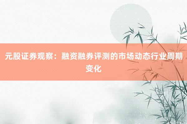 元股证券观察：融资融券评测的市场动态行业周期变化